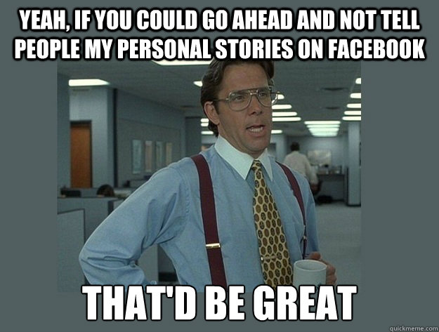 Yeah, if you could go ahead and not tell people my personal stories on facebook That'd be great  Office Space Lumbergh