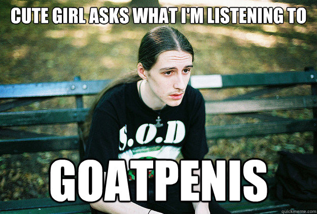 Cute girl asks what I'm listening to Goatpenis  First World Metal Problems