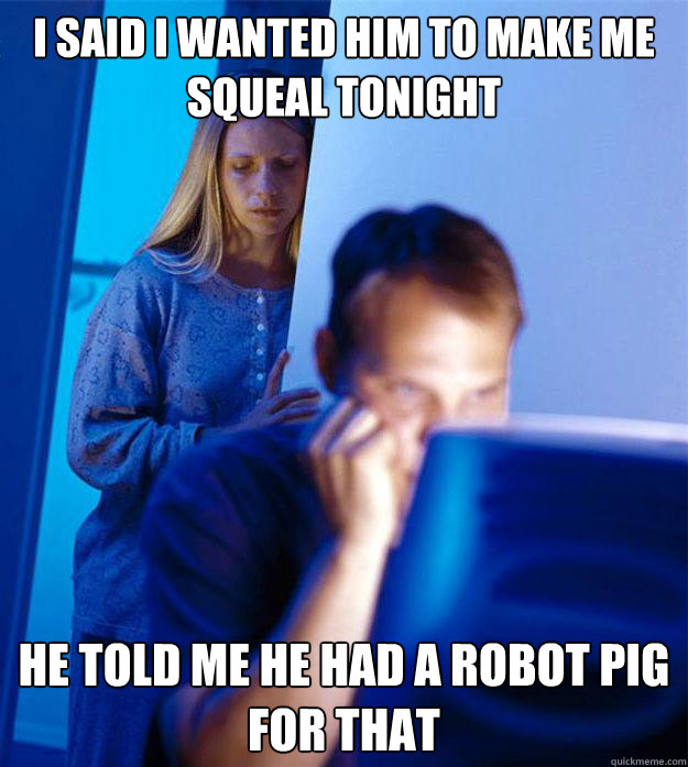 I said I wanted him to make me squeal tonight he told me he had a robot pig for that  Redditors Wife