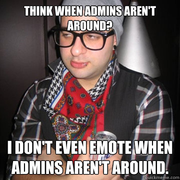 Think when admins aren't around? I don't even emote when admins aren't around.  Oblivious Hipster