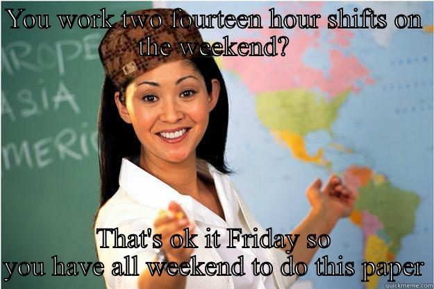 YOU WORK TWO FOURTEEN HOUR SHIFTS ON THE WEEKEND? THAT'S OK IT FRIDAY SO YOU HAVE ALL WEEKEND TO DO THIS PAPER Scumbag Teacher