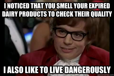 i noticed that you smell your expired dairy products to check their quality  i also like to live dangerously  Dangerously - Austin Powers