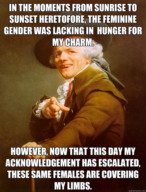 In the moments from sunrise to sunset heretofore, the feminine gender was lacking in  hunger for my charm. However, now that this day my acknowledgement has escalated, these same females are covering my limbs.  Joseph Ducreux