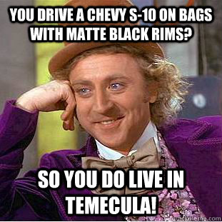 You drive a Chevy S-10 on bags with matte black rims? so you do live in Temecula!  Condescending Wonka