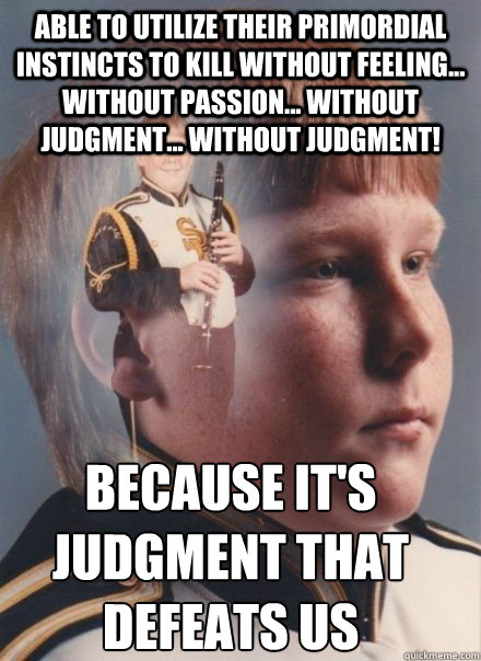 able to utilize their primordial instincts to kill without feeling... without passion... without judgment... without judgment! Because it's judgment that defeats us  - able to utilize their primordial instincts to kill without feeling... without passion... without judgment... without judgment! Because it's judgment that defeats us   PTSD Clarinet kid