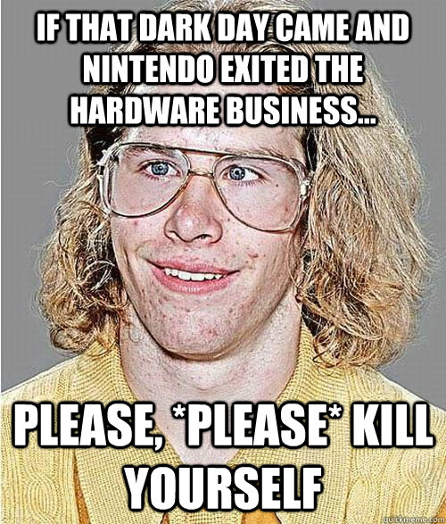 If THAT dark day came and Nintendo exited the hardware business... Please, *PLEASE* kill yourself  NeoGAF Asshole