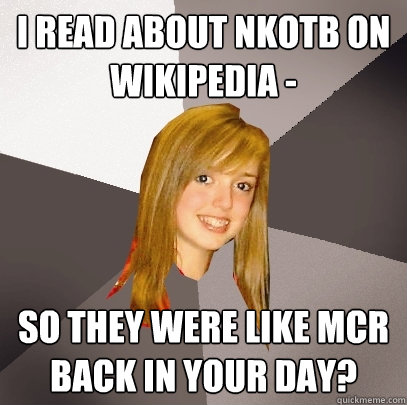 i read about nkotb on wikipedia - so they were like mcr back in your day?  Musically Oblivious 8th Grader