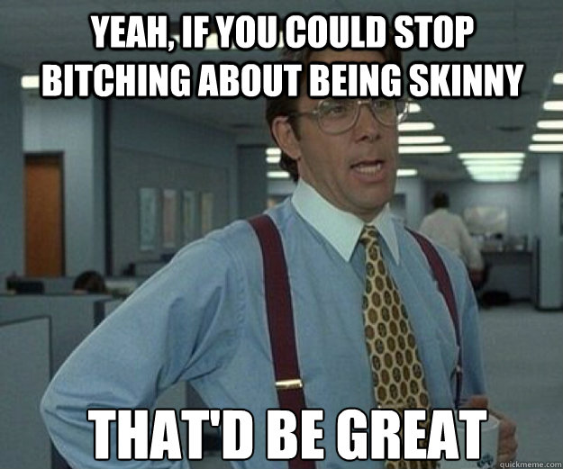 Yeah, if you could stop bitching about being skinny THAT'D BE GREAT  that would be great