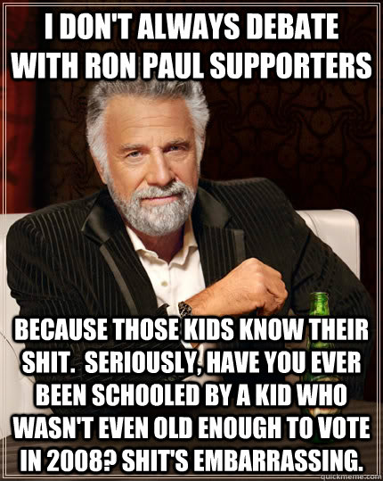 I don't always debate with Ron Paul supporters because those kids know their shit.  Seriously, have you ever been schooled by a kid who wasn't even old enough to vote in 2008? Shit's embarrassing. - I don't always debate with Ron Paul supporters because those kids know their shit.  Seriously, have you ever been schooled by a kid who wasn't even old enough to vote in 2008? Shit's embarrassing.  The Most Interesting Man In The World