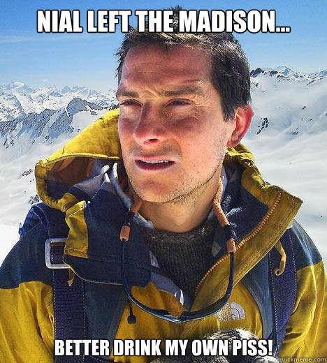 Nial left the Madison... Better drink my own piss! - Nial left the Madison... Better drink my own piss!  Bear Grylls