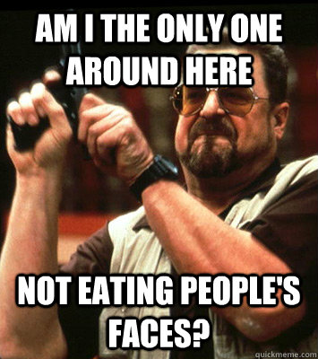 AM i the only one around here not eating people's faces? - AM i the only one around here not eating people's faces?  Walter Sobchak Approves this Message