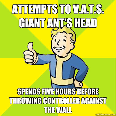 Attempts to V.A.T.S. Giant Ant's head Spends five hours before throwing controller against the wall  Fallout new vegas