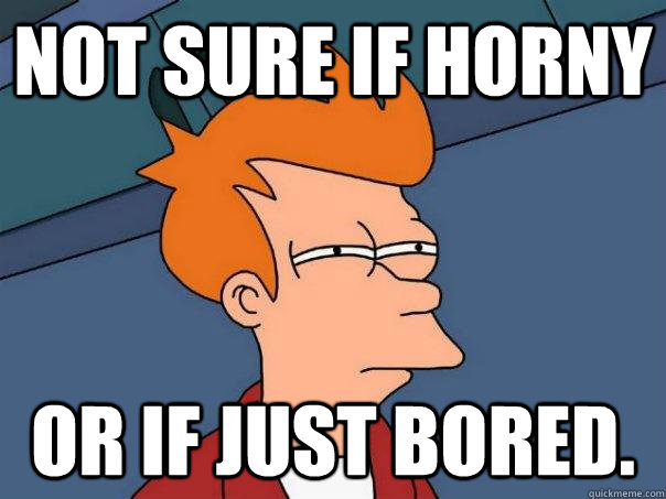 Not sure if Horny or if just bored.  Futurama Fry