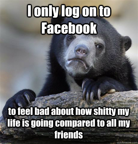 I only log on to Facebook to feel bad about how shitty my life is going compared to all my friends  Confession Bear