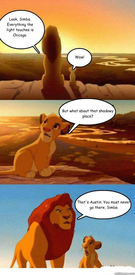 Look, Simba. Everything the light touches is Chicago. Wow! But what about that shadowy place? That's Austin. You must never go there, Simba - Look, Simba. Everything the light touches is Chicago. Wow! But what about that shadowy place? That's Austin. You must never go there, Simba  Simba Learns