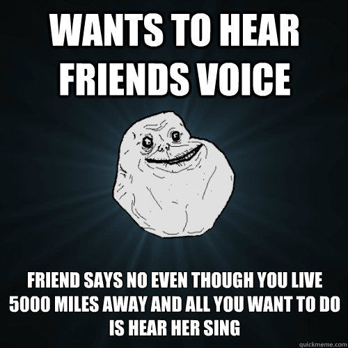 Wants to hear friends voice friend says no even though you live 5000 miles away and all you want to do is hear her sing - Wants to hear friends voice friend says no even though you live 5000 miles away and all you want to do is hear her sing  Forever Alone