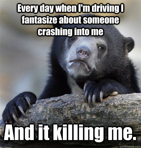 Every day when I'm driving I fantasize about someone crashing into me  And it killing me.  Confession Bear