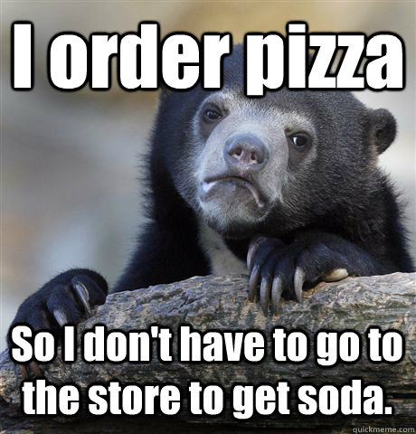 I order pizza So I don't have to go to the store to get soda.  Confession Bear