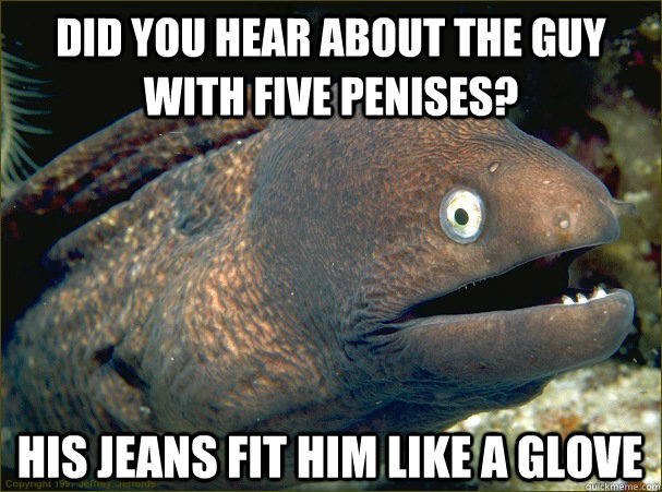 did you hear about the guy with five penises? his jeans fit him like a glove - did you hear about the guy with five penises? his jeans fit him like a glove  Bad Joke Eel