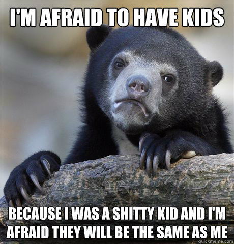 I'm afraid to have kids because i was a shitty kid and i'm afraid they will be the same as me  Confession Bear