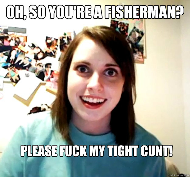 Oh, so you're a fisherman? Please fuck my tight cunt! - Oh, so you're a fisherman? Please fuck my tight cunt!  Overly Attached Girlfriend