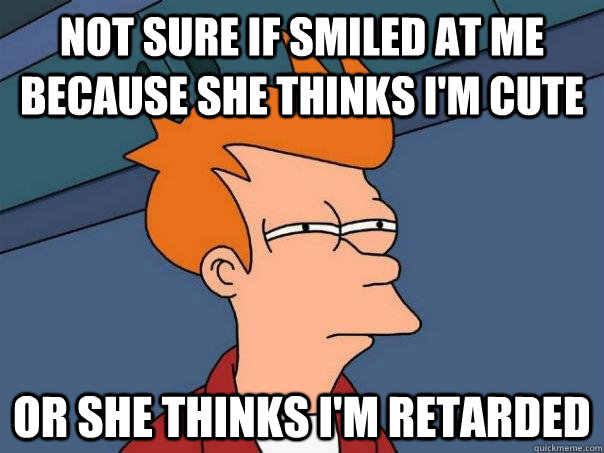 Not sure if smiled at me because she thinks I'm cute Or she thinks I'm retarded  Futurama Fry