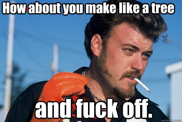 How about you make like a tree  and fuck off.   Ricky Trailer Park Boys