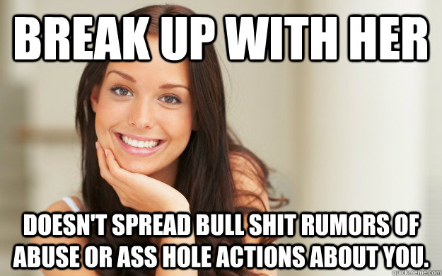 Break up with her Doesn't spread bull shit rumors of abuse or ass hole actions about you.  Good Girl Gina