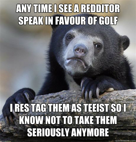 ANY TIME I SEE A REDDITOR SPEAK IN FAVOUR OF GOLF I RES TAG THEM AS TEEIST SO I KNOW NOT TO TAKE THEM SERIOUSLY ANYMORE  Confession Bear