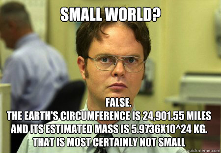 small world?           False. 
The earth's circumference is 24,901.55 miles and its estimated mass is 5.9736x10^24 kg. That is most certainly not small  Dwight