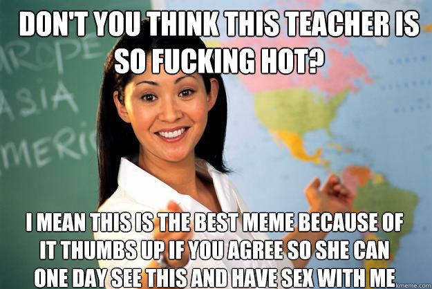 Don't you think this teacher is so fucking hot? I mean this is the best meme because of it thumbs up if you agree so she can one day see this and have sex with me - Don't you think this teacher is so fucking hot? I mean this is the best meme because of it thumbs up if you agree so she can one day see this and have sex with me  Unhelpful High School Teacher