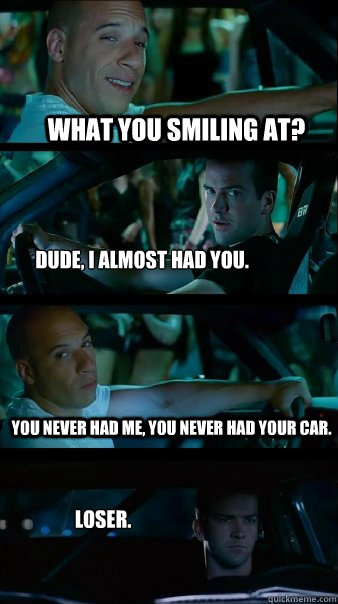 What you smiling at? Dude, I almost had you. You never had me, you never had your car. Loser. - What you smiling at? Dude, I almost had you. You never had me, you never had your car. Loser.  Misc