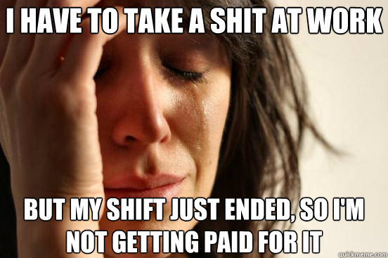 i have to take a shit at work but my shift just ended, so i'm not getting paid for it  First World Problems