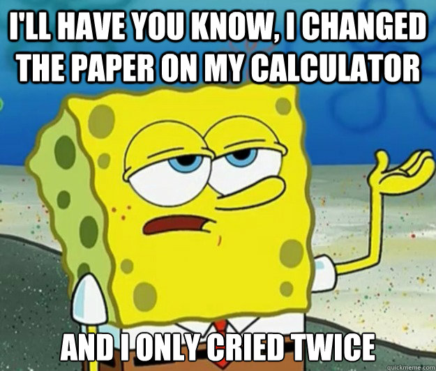 I'll have you know, i changed the paper on my calculator And I only cried twice  Tough Spongebob