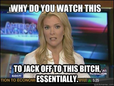 Why do you watch this bullshit? To jack off to this bitch, essentially.  Megyn Kelly