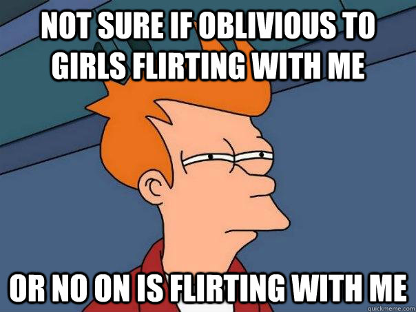 Not sure if oblivious to girls flirting with me or no on is flirting with me  Futurama Fry