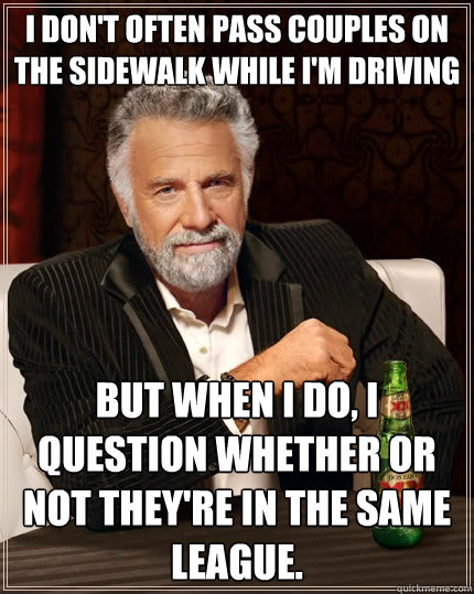 I don't often pass couples on the sidewalk while i'm driving but when i do, i question whether or not they're in the same league. - I don't often pass couples on the sidewalk while i'm driving but when i do, i question whether or not they're in the same league.  The Most Interesting Man In The World