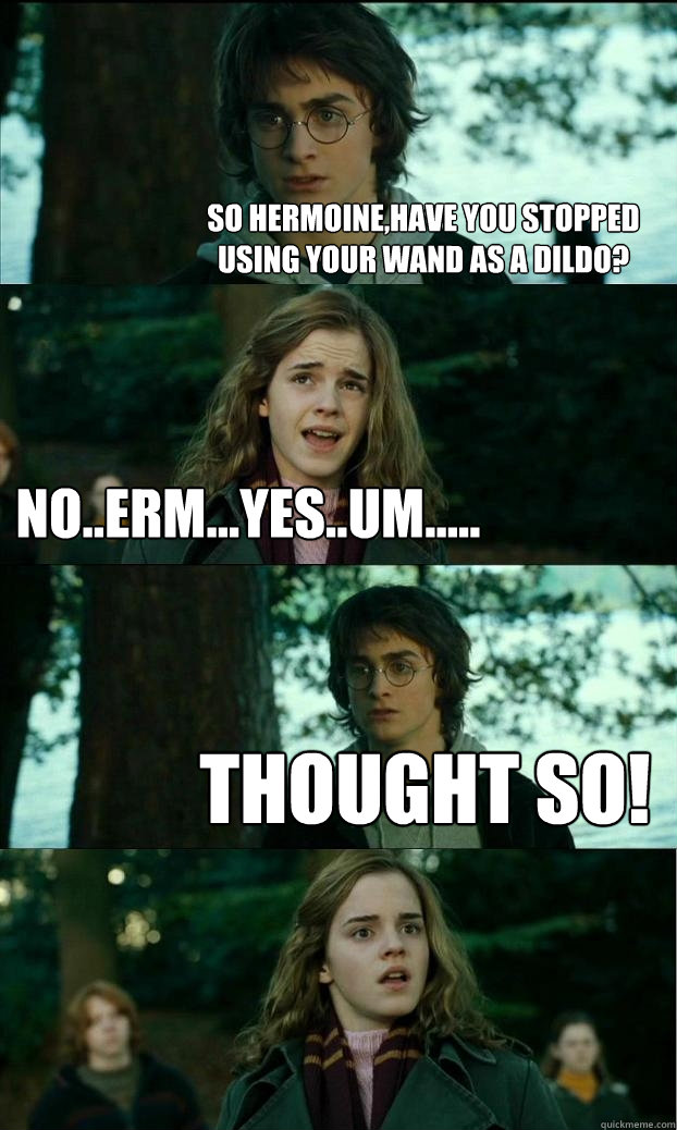 So Hermoine,have you stopped using your wand as a dildo? No..erm...yes..um..... Thought so!  Horny Harry