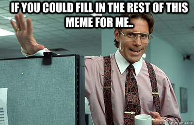 if you could fill in the rest of this meme for me..   Office Space