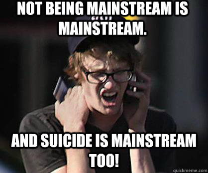 not being mainstream is mainstream. and suicide is mainstream too!  Sad Hipster