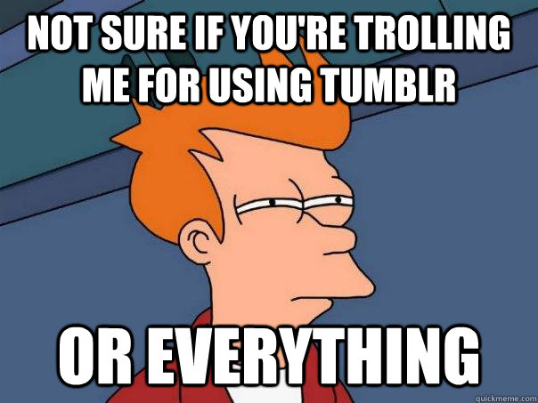 Not sure if you're trolling me for using Tumblr Or everything  Futurama Fry