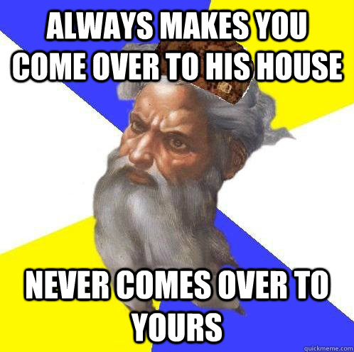 always makes you come over to his house never comes over to yours   Scumbag God