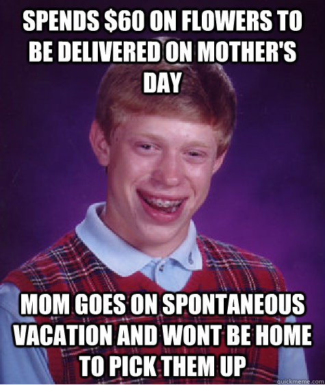 Spends $60 on flowers to be delivered on mother's day Mom goes on spontaneous vacation and wont be home to pick them up - Spends $60 on flowers to be delivered on mother's day Mom goes on spontaneous vacation and wont be home to pick them up  Bad Luck Brian