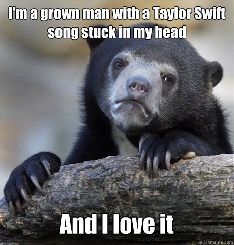 I'm a grown man with a Taylor Swift song stuck in my head And I love it - I'm a grown man with a Taylor Swift song stuck in my head And I love it  Confession Bear