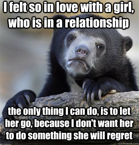 I felt so in love with a girl, who is in a relationship the only thing I can do, is to let her go, because I don't want her to do something she will regret - I felt so in love with a girl, who is in a relationship the only thing I can do, is to let her go, because I don't want her to do something she will regret  Confession Bear