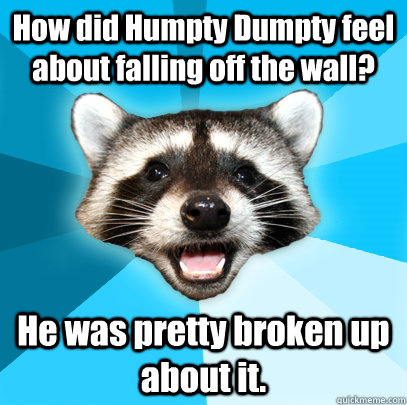 How did Humpty Dumpty feel about falling off the wall? He was pretty broken up about it.  Lame Pun Coon