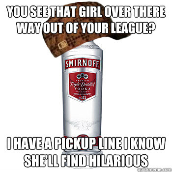 you see that girl over there way out of your league? i have a pickup line i know she'll find hilarious  - you see that girl over there way out of your league? i have a pickup line i know she'll find hilarious   Scumbag Alcohol