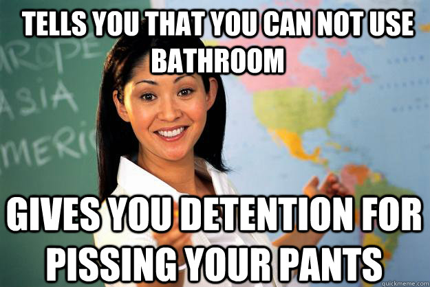 Tells you that you can not use bathroom Gives you detention for pissing your pants  Unhelpful High School Teacher