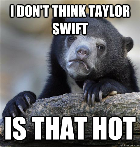 I don't think Taylor Swift is that hot  Confession Bear