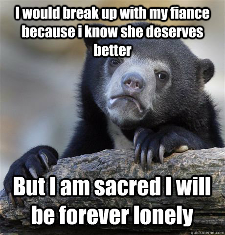 I would break up with my fiance because i know she deserves better But I am sacred I will be forever lonely  Confession Bear